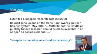 Europe
Extended pilot open research data in H2020
Council conclusions on the transition towards an Open
Science system, May 2016: “…AGREES that the results of
publicly funded research should be made available in an
as open as possible manner …”
“as open as possible, as closed as necessary”.
 