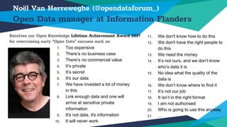 1. Too expensive
2. There’s no business case
3. There’s no commercial value
4. It’s private
5. It’s secret
6. It's our data
7. We have invested a lot of money
in this
8. Link enough data and one will
arrive at sensitive private
information
9. It's not data, it's information
10. It will never work
Noël Van Herreweghe (@opendataforum_)
Open Data manager at Information Flanders
11. We don't know how to do this
12. We don't have the right people to
do this
13. We need the money
14. It’s not ours, and we don’t know
who’s data it is
15. No idea what the quality of the
data is
16. We don’t know where to find it
17. It’s not our job
18. It isn’t in the right format
19. I am not authorised
20. Who is going to use this anyway
21. ...
Receives our Open Knowledge Lifetime Achievement Award 2017
for overcoming early “Open Data” excuses such as:
 