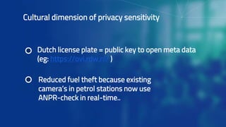 Cultural dimension of privacy sensitivity
Dutch license plate = public key to open meta data
(eg: https://ovi.rdw.nl/ )
Reduced fuel theft because existing
camera’s in petrol stations now use
ANPR-check in real-time..
 