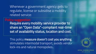 Whenever a government agency gets to
regulate, license or subsidise a mobility
related service:
Require every mobility service provider to
share an “Open Data”-compliant real-time
set of availability status, location and cost.
This policy measure doesn’t cost you anything,
stimulates intermodal transport, avoids vendor
lock-ins and natural monopolies..
Policy suggestion
 