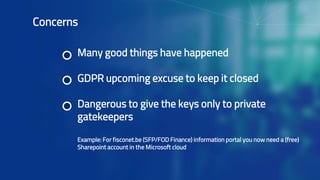 Many good things have happened
GDPR upcoming excuse to keep it closed
Dangerous to give the keys only to private
gatekeepers
Example: For fisconet.be (SFP/FOD Finance) information portal you now need a (free)
Sharepoint account in the Microsoft cloud
Concerns
 