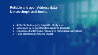 Reliable and open Address data
Not as simple as it looks..
● Authentic base registry originates at city level
● Maintained by Region (Flanders, Wallonia, Brussels)
● Consolidated at Belgium’s federal level (BeST address initiative)
● Huge societal and economic impact
 