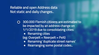 Reliable and open Address data
Not static and daily changes..
300.000 Flemish citizens are estimated to
be impacted by an address change on
1/1/2019 due to consolidating cities:
● Renaming cities
(eg: Overpelt + Neerpelt = Pelt)
● Renaming ‘duplicate street names’
● Rearranging some postal codes..
 