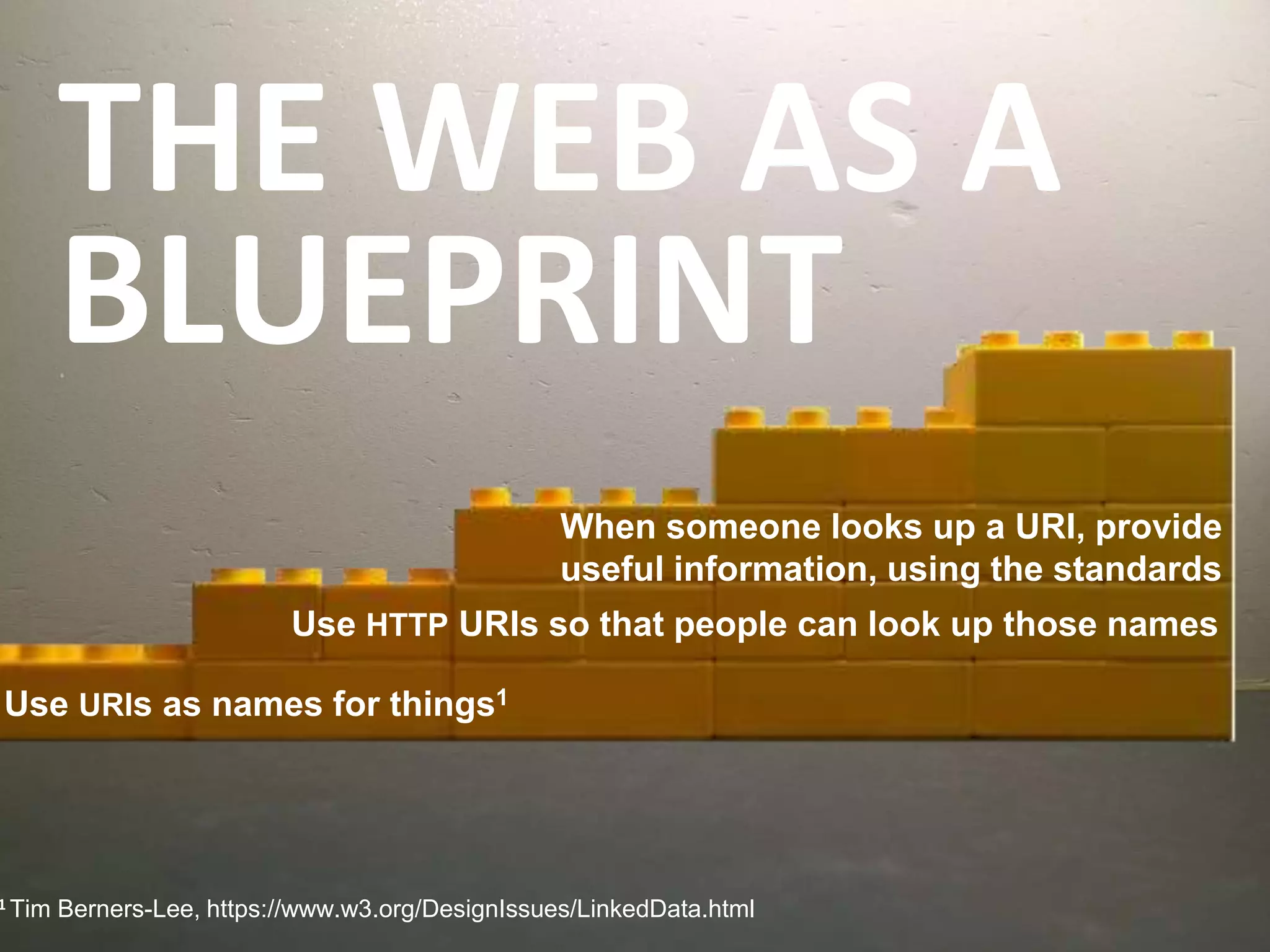THE WEB AS A
BLUEPRINT
1 Tim Berners-Lee, https://www.w3.org/DesignIssues/LinkedData.html
When someone looks up a URI, provide
useful information, using the standards
Use HTTP URIs so that people can look up those names
Use URIs as names for things1
 