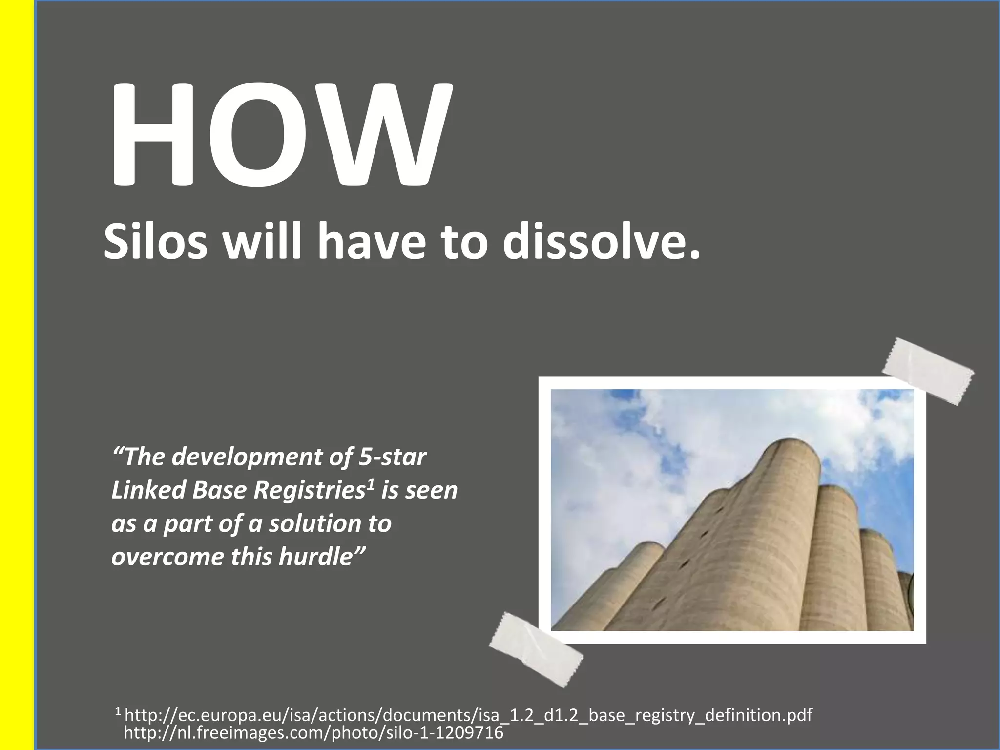 HOWSilos will have to dissolve.
“The development of 5-star
Linked Base Registries1 is seen
as a part of a solution to
overcome this hurdle”
1 http://ec.europa.eu/isa/actions/documents/isa_1.2_d1.2_base_registry_definition.pdf
http://nl.freeimages.com/photo/silo-1-1209716
 