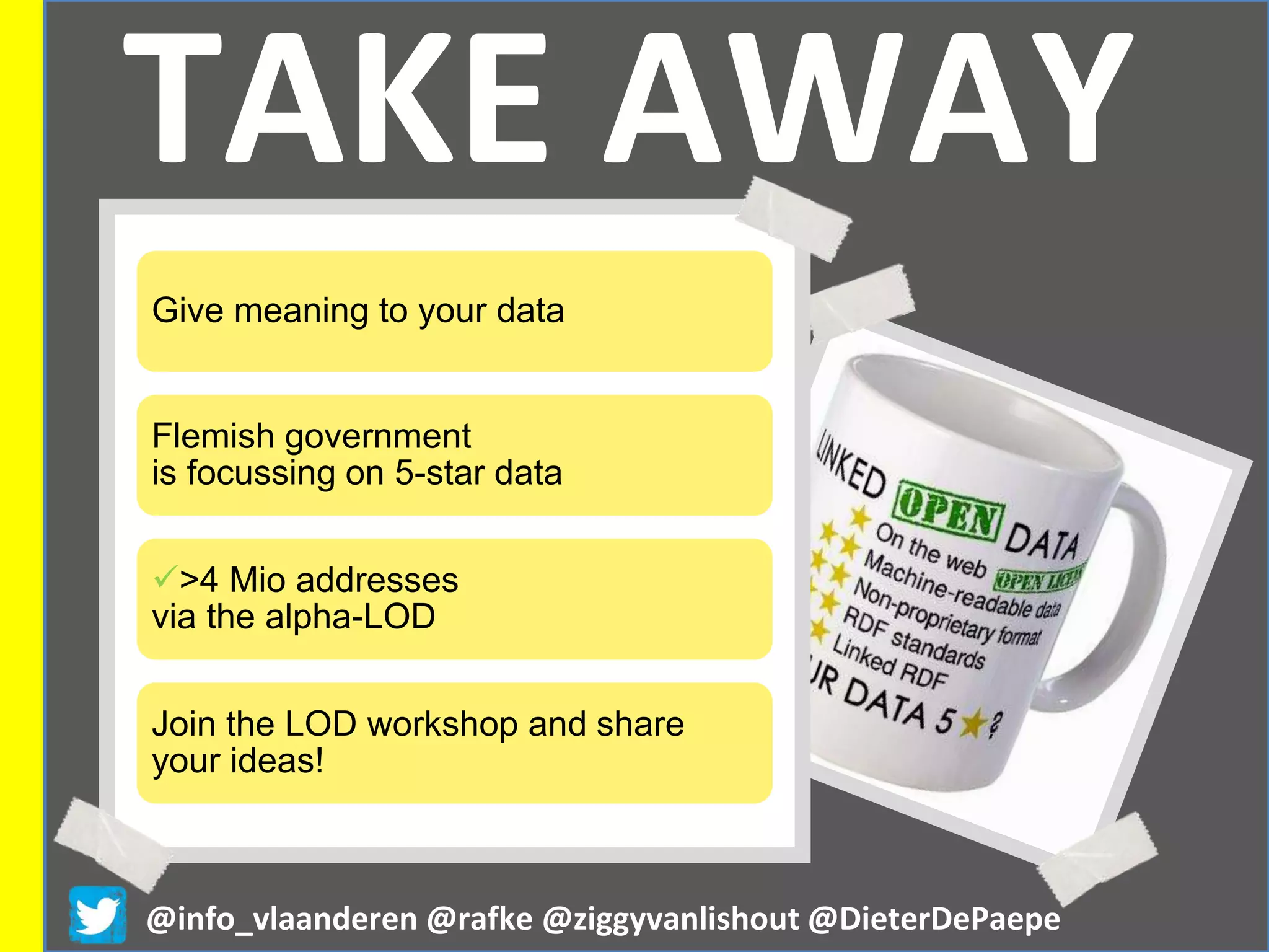 TAKE AWAY
@info_vlaanderen @rafke @ziggyvanlishout @DieterDePaepe
Give meaning to your data
Flemish government
is focussing on 5-star data
>4 Mio addresses
via the alpha-LOD
Join the LOD workshop and share
your ideas!
 