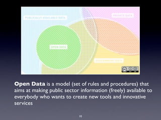 Open Data is a model (set of rules and procedures) that
aims at making public sector information (freely) available to
everybody who wants to create new tools and innovative
services
10
 
