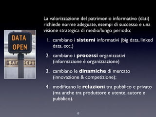 La valorizzazione del patrimonio informativo (dati)
richiede norme adeguate, esempi di successo e una
visione strategica di medio/lungo periodo:
1. cambiano i sistemi informativi (big data, linked
data, ecc.)
2. cambiano i processi organizzativi
(informazione è organizzazione)
3. cambiano le dinamiche di mercato
(innovazione & competizione);
4. modiﬁcano le relazioni tra pubblico e privato
(ma anche tra produttore e utente, autore e
pubblico).
13
 