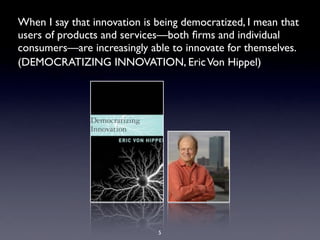 When I say that innovation is being democratized, I mean that
users of products and services—both ﬁrms and individual
consumers—are increasingly able to innovate for themselves.
(DEMOCRATIZING INNOVATION, EricVon Hippel)
5
 