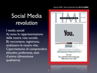 Social Media
revolution
I media sociali
A) sono la rappresentazione
della nostra rete sociale;
B) raccontano, registrano,
analizzano le nostre vite;
C)permettono di comprendere
abitudini, preferenze, stati
d’animo (dimensione
qualitativa)
[Source:TIME - Person of theYear:You, 25/12/2006]
7
 