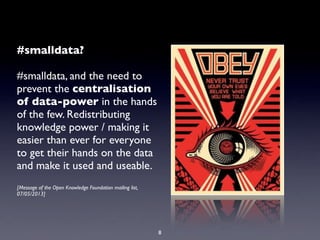 #smalldata?
#smalldata, and the need to
prevent the centralisation
of data-power in the hands
of the few. Redistributing
knowledge power / making it
easier than ever for everyone
to get their hands on the data
and make it used and useable.
[Message of the Open Knowledge Foundation mailing list,
07/05/2013]
8
 