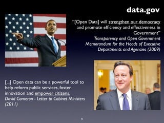 “[Open Data] will strengthen our democracy
and promote efﬁciency and effectiveness in
Government”
Transparency and Open Government
Memorandum for the Heads of Executive
Departments and Agencies (2009)
data.gov
9
[...] Open data can be a powerful tool to
help reform public services, foster
innovation and empower citizens.
David Cameron - Letter to Cabinet Ministers
(2011)
 