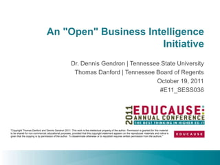 An "Open" Business Intelligence
                                                      Initiative
                                                       Dr. Dennis Gendron | Tennessee State University
                                                        Thomas Danford | Tennessee Board of Regents
                                                                                    October 19, 2011
                                                                                     #E11_SESS036




"Copyright Thomas Danford and Dennis Gendron 2011. This work is the intellectual property of the author. Permission is granted for this material
to be shared for non-commercial, educational purposes, provided that this copyright statement appears on the reproduced materials and notice is
given that the copying is by permission of the author. To disseminate otherwise or to republish requires written permission from the authors."
 