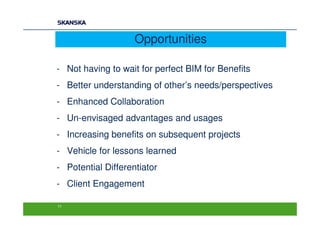 Opportunities

- Not having to wait for perfect BIM for Benefits
- Better understanding of other’s needs/perspectives
- Enhanced Collaboration
- Un-envisaged advantages and usages
- Increasing benefits on subsequent projects
- Vehicle for lessons learned
- Potential Differentiator
- Client Engagement

11
 