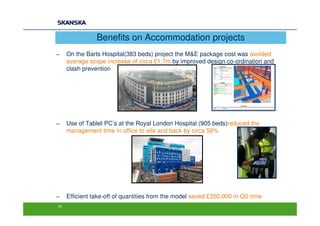 Benefits on Accommodation projects
−    On the Barts Hospital(383 beds) project the M&E package cost was avoided
     average scope increase of circa £1.7m by improved design co-ordination and
     clash prevention




−    Use of Tablet PC’s at the Royal London Hospital (905 beds)reduced the
     management time in office to site and back by circa 50%




−    Efficient take-off of quantities from the model saved £350,000 in QS time
16
 
