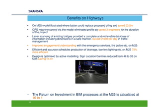 Benefits on Highways
•        On M25 model illustrated where batter could replace proposed piling and saved £3.0m
•        GPS machine control via the model eliminated profile so saved 3 engineers for the duration
         of the project
•        Laser scanning of existing bridges provided a complete and retrievable database of
         information including dimensions in a safe manner. Saved £1000 per day in traffic
         management
•        Improved engagement/understanding with the emergency services, fire police etc. on M25
•        Efficient and accurate schedules production of drainage, barriers lighting etc. on M25 75%
         more efficient
•        Design is optimised by active modelling. Sign Location Gantries reduced from 46 to 35 on
         M25 saving £3.5m




− The Return on Investment in BIM processes at the M25 is calculated at
  10 to 1
    18
 