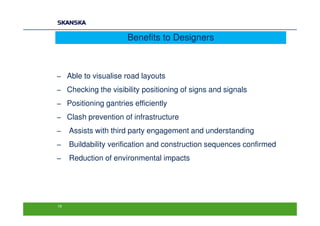 Benefits to Designers



− Able to visualise road layouts
− Checking the visibility positioning of signs and signals
− Positioning gantries efficiently
− Clash prevention of infrastructure
−    Assists with third party engagement and understanding
−    Buildability verification and construction sequences confirmed
−    Reduction of environmental impacts




19
 