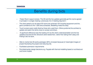 Benefits during bids

−     Fewer Room Layout reviews: The 3D and the live updates generally got the rooms agreed
     in principle in a single meeting ( previously 3 to 4 meeting required !)
−    The client asked us to do about 50 rooms we achieved 130 including equipment and this
     gave confidence to the 1:200 area schedules. Modelling made this easy
−    Touch screens were really liked by those who used them. Others preferred the architect to
     update and watch the items move on screen and direct.
−     A significant difference was the loading 3-D as the client understood better and the live
     updates ensured all their directions were tested then, rather than taking them away and
     finding it did not work.


−    Able to market test 26 works packages (90%) of project because of meaningful images of
     project illustrating the project and reducing risk.
−    Facilitated submission requirements
−    Permitted earlier design decisions e.g. Façade with thermal modelling based on architectural
     and frame models




21
 