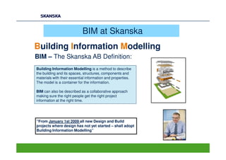 BIM at Skanska
Building Information Modelling
BIM – The Skanska AB Definition:
Building Information Modelling is a method to describe
the building and its spaces, structures, components and
materials with their essential information and properties.
The model is a container for the information.

BIM can also be described as a collaborative approach
making sure the right people get the right project
information at the right time.




“From January 1st 2009 all new Design and Build
projects where design has not yet started – shall adopt
Building Information Modelling”
 