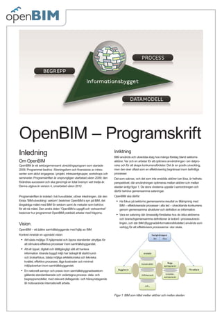 OpenBIM – Programskrift
Inledning                                                                  Inriktning
                                                                           BIM används och utvecklas idag hos många företag bland sektorns
Om OpenBIM                                                                 aktörer. Var och en arbetar för att optimera användningen i sin delpro-
OpenBIM är ett sektorgemensamt utvecklingsprogram som startade             cess och för att skapa konkurrensfördelar. Det är en positiv utveckling,
2009. Programmet bedrivs i föreningsform och ﬁnansieras av intres-         men den sker oftast som en effektivisering begränsad inom beﬁntliga
senter som aktivt engageras i projekt, intressentgrupper, workshops och    processer.
seminarier. Programskriften är ursprungligen utarbetad våren 2009; den     Det som saknas, och det som inte enskilda aktörer kan lösa, är helhets-
förändras successivt och ska genomgå en total översyn vart tredje år.      perspektivet, där användningen optimeras mellan aktörer och mellan
Denna utgåva är version 4, omarbetad våren 2012.                           skeden enligt ﬁgur 1. De stora vinsterna uppstår i samordningen och
                                                                           därför behövs gemensamma satsningar.
Programskriften är indelad i två huvuddelar, utöver inledningen, där den   OpenBIM ska därför:
första ”BIM-utveckling i sektorn” beskriver OpenBIM:s syn på BIM, det       •   Ha fokus på sektorns gemensamma resultat av tillämpning med
långsiktiga målet med BIM för sektorn samt de metoder som behövs                BIM – effektiviserade processer i alla led – utvecklande konkurrens
för att nå målet. Den andra delen ”OpenBIM:s uppgift och verksamhet”            genom gemensamma strukturer och deﬁnition av information.
beskriver hur programmet OpenBIM praktiskt arbetar med frågorna.
                                                                            •   Vara en satsning där ömsesidig förståelse hos de olika aktörerna
                                                                                och branschgemensamma deﬁnitioner är ledord i processutveck-
Vision                                                                          lingen, och där BIM (ByggnadsInformationsModeller) används som
                                                                                verktyg för att effektivisera processerna i stor skala.
OpenBIM – ett bättre samhällsbyggande med hjälp av BIM
Konkret innebär en uppnådd vision:
 •   Att bästa möjliga IT-hjälpmedel och öppna standarder utnyttjas för
     att stimulera effektiva processer inom samhällsbyggandet.
 •   Att ett öppet, digitalt och lättillgängligt sätt att hantera
     information rörande byggd miljö har bidragit till starkt kund-
     och brukarfokus, bästa möjliga arkitektoniska och tekniska
     kvalitet, effektiva processer, låga kostnader och minimal
     miljöpåverkan inom samhällsbyggandet.
 •   En nationell samsyn och praxis inom samhällsbyggnadssektorn
     gällande standardiserade och vedertagna process- data- och
     begreppsmodeller, med relevant deltagande i och hänsynstagande
     till motsvarande internationellt arbete.



                                                                           Figur 1. BIM som kittet mellan aktörer och mellan skeden
 