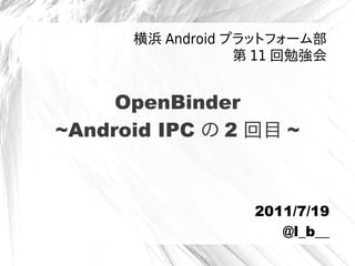 OpenBinder
~Android IPC の 2 回目 ~
横浜 Android プラットフォーム部
第 11 回勉強会
2011/7/19
@l_b__
 