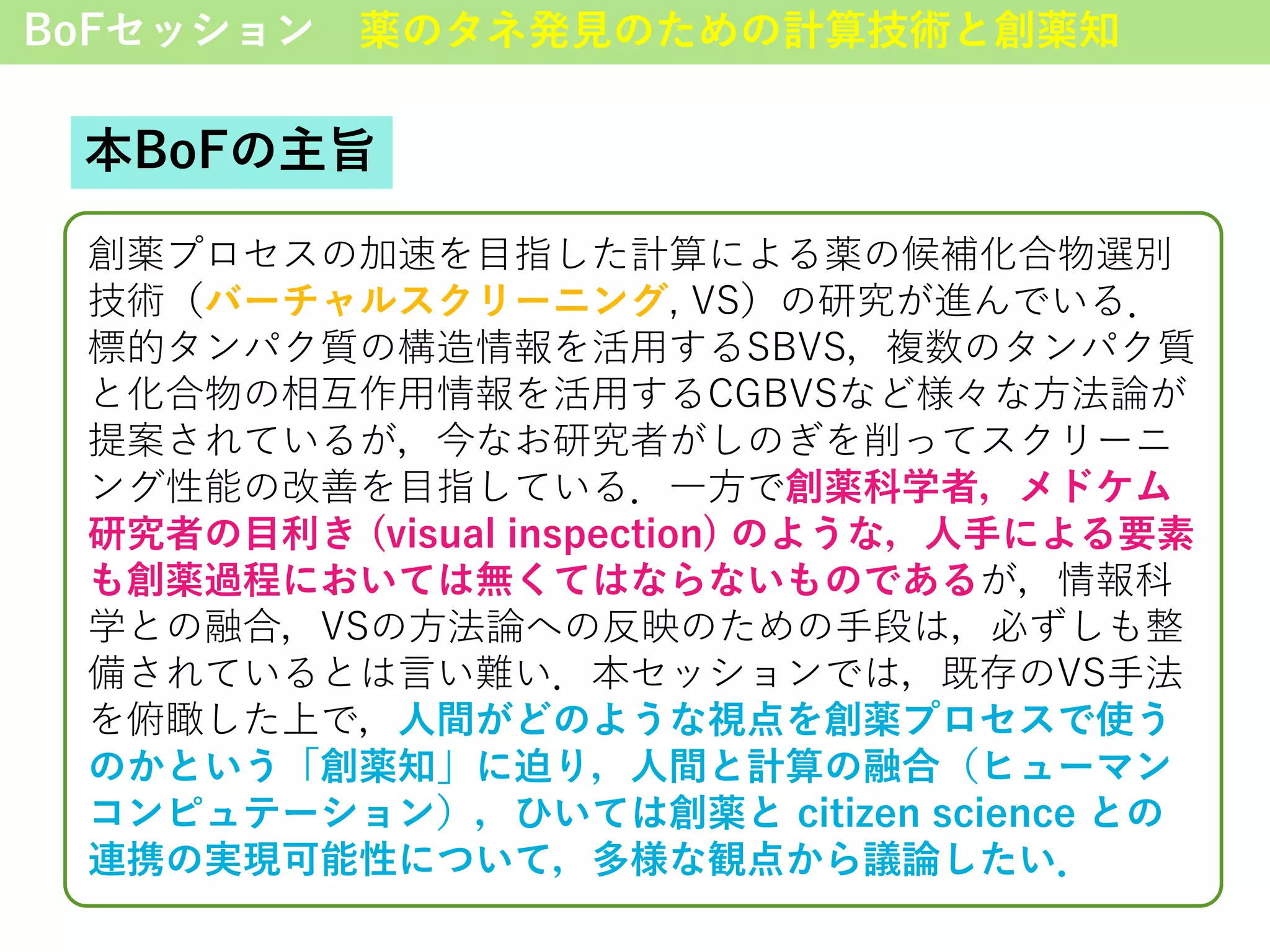 BoFセッション 薬のタネ発見のための計算技術と創薬知
本BoFの主旨
創薬プロセスの加速を目指した計算による薬の候補化合物選別
技術（バーチャルスクリーニング, VS）の研究が進んでいる．
標的タンパク質の構造情報を活用するSBVS，複数のタンパク質
と化合物の相互作用情報を活用するCGBVSなど様々な方法論が
提案されているが，今なお研究者がしのぎを削ってスクリーニ
ング性能の改善を目指している．一方で創薬科学者，メドケム
研究者の目利き (visual inspection) のような，人手による要素
も創薬過程においては無くてはならないものであるが，情報科
学との融合，VSの方法論への反映のための手段は，必ずしも整
備されているとは言い難い．本セッションでは，既存のVS手法
を俯瞰した上で，人間がどのような視点を創薬プロセスで使う
のかという「創薬知」に迫り，人間と計算の融合（ヒューマン
コンピュテーション），ひいては創薬と citizen science との
連携の実現可能性について，多様な観点から議論したい．
 