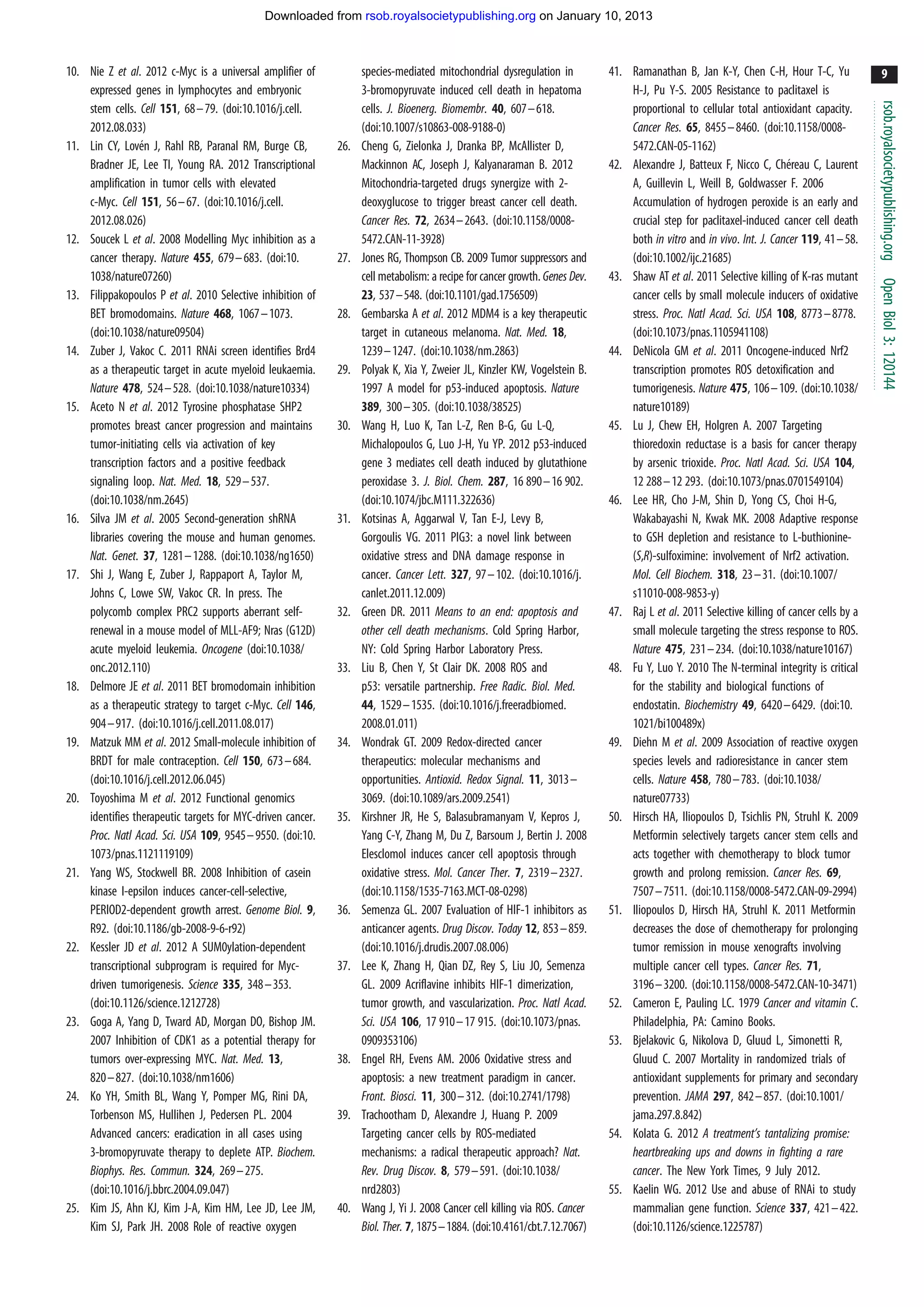 Downloaded from rsob.royalsocietypublishing.org on January 10, 2013



10. Nie Z et al. 2012 c-Myc is a universal amplifier of           species-mediated mitochondrial dysregulation in           41. Ramanathan B, Jan K-Y, Chen C-H, Hour T-C, Yu                9
    expressed genes in lymphocytes and embryonic                  3-bromopyruvate induced cell death in hepatoma                H-J, Pu Y-S. 2005 Resistance to paclitaxel is




                                                                                                                                                                                           rsob.royalsocietypublishing.org
    stem cells. Cell 151, 68 –79. (doi:10.1016/j.cell.            cells. J. Bioenerg. Biomembr. 40, 607–618.                    proportional to cellular total antioxidant capacity.
    2012.08.033)                                                  (doi:10.1007/s10863-008-9188-0)                               Cancer Res. 65, 8455 –8460. (doi:10.1158/0008-
                 ´
11. Lin CY, Loven J, Rahl RB, Paranal RM, Burge CB,         26.   Cheng G, Zielonka J, Dranka BP, McAllister D,                 5472.CAN-05-1162)
    Bradner JE, Lee TI, Young RA. 2012 Transcriptional            Mackinnon AC, Joseph J, Kalyanaraman B. 2012                                                        ´
                                                                                                                            42. Alexandre J, Batteux F, Nicco C, Chereau C, Laurent
    amplification in tumor cells with elevated                    Mitochondria-targeted drugs synergize with 2-                 A, Guillevin L, Weill B, Goldwasser F. 2006
    c-Myc. Cell 151, 56– 67. (doi:10.1016/j.cell.                 deoxyglucose to trigger breast cancer cell death.             Accumulation of hydrogen peroxide is an early and
    2012.08.026)                                                  Cancer Res. 72, 2634– 2643. (doi:10.1158/0008-                crucial step for paclitaxel-induced cancer cell death
12. Soucek L et al. 2008 Modelling Myc inhibition as a            5472.CAN-11-3928)                                             both in vitro and in vivo. Int. J. Cancer 119, 41 –58.
    cancer therapy. Nature 455, 679– 683. (doi:10.          27.   Jones RG, Thompson CB. 2009 Tumor suppressors and             (doi:10.1002/ijc.21685)
    1038/nature07260)                                             cell metabolism: a recipe for cancer growth. Genes Dev.   43. Shaw AT et al. 2011 Selective killing of K-ras mutant




                                                                                                                                                                                           Open Biol 3: 120144
13. Filippakopoulos P et al. 2010 Selective inhibition of         23, 537–548. (doi:10.1101/gad.1756509)                        cancer cells by small molecule inducers of oxidative
    BET bromodomains. Nature 468, 1067 –1073.               28.   Gembarska A et al. 2012 MDM4 is a key therapeutic             stress. Proc. Natl Acad. Sci. USA 108, 8773–8778.
    (doi:10.1038/nature09504)                                     target in cutaneous melanoma. Nat. Med. 18,                   (doi:10.1073/pnas.1105941108)
14. Zuber J, Vakoc C. 2011 RNAi screen identifies Brd4            1239 –1247. (doi:10.1038/nm.2863)                         44. DeNicola GM et al. 2011 Oncogene-induced Nrf2
    as a therapeutic target in acute myeloid leukaemia.     29.   Polyak K, Xia Y, Zweier JL, Kinzler KW, Vogelstein B.         transcription promotes ROS detoxification and
    Nature 478, 524 –528. (doi:10.1038/nature10334)               1997 A model for p53-induced apoptosis. Nature                tumorigenesis. Nature 475, 106–109. (doi:10.1038/
15. Aceto N et al. 2012 Tyrosine phosphatase SHP2                 389, 300 –305. (doi:10.1038/38525)                            nature10189)
    promotes breast cancer progression and maintains        30.   Wang H, Luo K, Tan L-Z, Ren B-G, Gu L-Q,                  45. Lu J, Chew EH, Holgren A. 2007 Targeting
    tumor-initiating cells via activation of key                  Michalopoulos G, Luo J-H, Yu YP. 2012 p53-induced             thioredoxin reductase is a basis for cancer therapy
    transcription factors and a positive feedback                 gene 3 mediates cell death induced by glutathione             by arsenic trioxide. Proc. Natl Acad. Sci. USA 104,
    signaling loop. Nat. Med. 18, 529– 537.                       peroxidase 3. J. Biol. Chem. 287, 16 890–16 902.              12 288 –12 293. (doi:10.1073/pnas.0701549104)
    (doi:10.1038/nm.2645)                                         (doi:10.1074/jbc.M111.322636)                             46. Lee HR, Cho J-M, Shin D, Yong CS, Choi H-G,
16. Silva JM et al. 2005 Second-generation shRNA            31.   Kotsinas A, Aggarwal V, Tan E-J, Levy B,                      Wakabayashi N, Kwak MK. 2008 Adaptive response
    libraries covering the mouse and human genomes.               Gorgoulis VG. 2011 PIG3: a novel link between                 to GSH depletion and resistance to L-buthionine-
    Nat. Genet. 37, 1281–1288. (doi:10.1038/ng1650)               oxidative stress and DNA damage response in                   (S,R)-sulfoximine: involvement of Nrf2 activation.
17. Shi J, Wang E, Zuber J, Rappaport A, Taylor M,                cancer. Cancer Lett. 327, 97 –102. (doi:10.1016/j.            Mol. Cell Biochem. 318, 23– 31. (doi:10.1007/
    Johns C, Lowe SW, Vakoc CR. In press. The                     canlet.2011.12.009)                                           s11010-008-9853-y)
    polycomb complex PRC2 supports aberrant self-           32.   Green DR. 2011 Means to an end: apoptosis and             47. Raj L et al. 2011 Selective killing of cancer cells by a
    renewal in a mouse model of MLL-AF9; Nras (G12D)              other cell death mechanisms. Cold Spring Harbor,              small molecule targeting the stress response to ROS.
    acute myeloid leukemia. Oncogene (doi:10.1038/                NY: Cold Spring Harbor Laboratory Press.                      Nature 475, 231– 234. (doi:10.1038/nature10167)
    onc.2012.110)                                           33.   Liu B, Chen Y, St Clair DK. 2008 ROS and                  48. Fu Y, Luo Y. 2010 The N-terminal integrity is critical
18. Delmore JE et al. 2011 BET bromodomain inhibition             p53: versatile partnership. Free Radic. Biol. Med.            for the stability and biological functions of
    as a therapeutic strategy to target c-Myc. Cell 146,          44, 1529–1535. (doi:10.1016/j.freeradbiomed.                  endostatin. Biochemistry 49, 6420–6429. (doi:10.
    904–917. (doi:10.1016/j.cell.2011.08.017)                     2008.01.011)                                                  1021/bi100489x)
19. Matzuk MM et al. 2012 Small-molecule inhibition of      34.   Wondrak GT. 2009 Redox-directed cancer                    49. Diehn M et al. 2009 Association of reactive oxygen
    BRDT for male contraception. Cell 150, 673–684.               therapeutics: molecular mechanisms and                        species levels and radioresistance in cancer stem
    (doi:10.1016/j.cell.2012.06.045)                              opportunities. Antioxid. Redox Signal. 11, 3013–              cells. Nature 458, 780 –783. (doi:10.1038/
20. Toyoshima M et al. 2012 Functional genomics                   3069. (doi:10.1089/ars.2009.2541)                             nature07733)
    identifies therapeutic targets for MYC-driven cancer.   35.   Kirshner JR, He S, Balasubramanyam V, Kepros J,           50. Hirsch HA, Iliopoulos D, Tsichlis PN, Struhl K. 2009
    Proc. Natl Acad. Sci. USA 109, 9545– 9550. (doi:10.           Yang C-Y, Zhang M, Du Z, Barsoum J, Bertin J. 2008            Metformin selectively targets cancer stem cells and
    1073/pnas.1121119109)                                         Elesclomol induces cancer cell apoptosis through              acts together with chemotherapy to block tumor
21. Yang WS, Stockwell BR. 2008 Inhibition of casein              oxidative stress. Mol. Cancer Ther. 7, 2319–2327.             growth and prolong remission. Cancer Res. 69,
    kinase I-epsilon induces cancer-cell-selective,               (doi:10.1158/1535-7163.MCT-08-0298)                           7507– 7511. (doi:10.1158/0008-5472.CAN-09-2994)
    PERIOD2-dependent growth arrest. Genome Biol. 9,        36.   Semenza GL. 2007 Evaluation of HIF-1 inhibitors as        51. Iliopoulos D, Hirsch HA, Struhl K. 2011 Metformin
    R92. (doi:10.1186/gb-2008-9-6-r92)                            anticancer agents. Drug Discov. Today 12, 853– 859.           decreases the dose of chemotherapy for prolonging
22. Kessler JD et al. 2012 A SUM0ylation-dependent                (doi:10.1016/j.drudis.2007.08.006)                            tumor remission in mouse xenografts involving
    transcriptional subprogram is required for Myc-         37.   Lee K, Zhang H, Qian DZ, Rey S, Liu JO, Semenza               multiple cancer cell types. Cancer Res. 71,
    driven tumorigenesis. Science 335, 348 –353.                  GL. 2009 Acriflavine inhibits HIF-1 dimerization,             3196– 3200. (doi:10.1158/0008-5472.CAN-10-3471)
    (doi:10.1126/science.1212728)                                 tumor growth, and vascularization. Proc. Natl Acad.       52. Cameron E, Pauling LC. 1979 Cancer and vitamin C.
23. Goga A, Yang D, Tward AD, Morgan DO, Bishop JM.               Sci. USA 106, 17 910 –17 915. (doi:10.1073/pnas.              Philadelphia, PA: Camino Books.
    2007 Inhibition of CDK1 as a potential therapy for            0909353106)                                               53. Bjelakovic G, Nikolova D, Gluud L, Simonetti R,
    tumors over-expressing MYC. Nat. Med. 13,               38.   Engel RH, Evens AM. 2006 Oxidative stress and                 Gluud C. 2007 Mortality in randomized trials of
    820–827. (doi:10.1038/nm1606)                                 apoptosis: a new treatment paradigm in cancer.                antioxidant supplements for primary and secondary
24. Ko YH, Smith BL, Wang Y, Pomper MG, Rini DA,                  Front. Biosci. 11, 300 –312. (doi:10.2741/1798)               prevention. JAMA 297, 842 –857. (doi:10.1001/
    Torbenson MS, Hullihen J, Pedersen PL. 2004             39.   Trachootham D, Alexandre J, Huang P. 2009                     jama.297.8.842)
    Advanced cancers: eradication in all cases using              Targeting cancer cells by ROS-mediated                    54. Kolata G. 2012 A treatment’s tantalizing promise:
    3-bromopyruvate therapy to deplete ATP. Biochem.              mechanisms: a radical therapeutic approach? Nat.              heartbreaking ups and downs in fighting a rare
    Biophys. Res. Commun. 324, 269–275.                           Rev. Drug Discov. 8, 579–591. (doi:10.1038/                   cancer. The New York Times, 9 July 2012.
    (doi:10.1016/j.bbrc.2004.09.047)                              nrd2803)                                                  55. Kaelin WG. 2012 Use and abuse of RNAi to study
25. Kim JS, Ahn KJ, Kim J-A, Kim HM, Lee JD, Lee JM,        40.   Wang J, Yi J. 2008 Cancer cell killing via ROS. Cancer        mammalian gene function. Science 337, 421 –422.
    Kim SJ, Park JH. 2008 Role of reactive oxygen                 Biol. Ther. 7, 1875–1884. (doi:10.4161/cbt.7.12.7067)         (doi:10.1126/science.1225787)
 