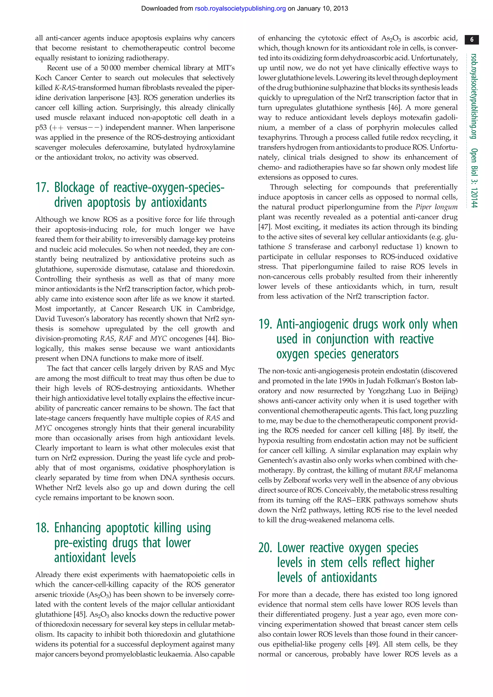 Downloaded from rsob.royalsocietypublishing.org on January 10, 2013



all anti-cancer agents induce apoptosis explains why cancers             of enhancing the cytotoxic effect of As2O3 is ascorbic acid,            6
that become resistant to chemotherapeutic control become                 which, though known for its antioxidant role in cells, is conver-




                                                                                                                                               rsob.royalsocietypublishing.org
equally resistant to ionizing radiotherapy.                              ted into its oxidizing form dehydroascorbic acid. Unfortunately,
     Recent use of a 50 000 member chemical library at MIT’s             up until now, we do not yet have clinically effective ways to
Koch Cancer Center to search out molecules that selectively              lower glutathione levels. Lowering its level through deployment
killed K-RAS-transformed human fibroblasts revealed the piper-           of the drug buthionine sulphazine that blocks its synthesis leads
idine derivation lanperisone [43]. ROS generation underlies its          quickly to upregulation of the Nrf2 transcription factor that in
cancer cell killing action. Surprisingly, this already clinically        turn upregulates glutathione synthesis [46]. A more general
used muscle relaxant induced non-apoptotic cell death in a               way to reduce antioxidant levels deploys motexafin gadoli-
p53 (þþ versus22) independent manner. When lanperisone                   nium, a member of a class of porphyrin molecules called
was applied in the presence of the ROS-destroying antioxidant            texaphyrins. Through a process called futile redox recycling, it
scavenger molecules deferoxamine, butylated hydroxylamine                transfers hydrogen from antioxidants to produce ROS. Unfortu-




                                                                                                                                               Open Biol 3: 120144
or the antioxidant trolox, no activity was observed.                     nately, clinical trials designed to show its enhancement of
                                                                         chemo- and radiotherapies have so far shown only modest life
                                                                         extensions as opposed to cures.
17. Blockage of reactive-oxygen-species-                                     Through selecting for compounds that preferentially
                                                                         induce apoptosis in cancer cells as opposed to normal cells,
    driven apoptosis by antioxidants                                     the natural product piperlongumine from the Piper longum
Although we know ROS as a positive force for life through                plant was recently revealed as a potential anti-cancer drug
their apoptosis-inducing role, for much longer we have                   [47]. Most exciting, it mediates its action through its binding
feared them for their ability to irreversibly damage key proteins        to the active sites of several key cellular antioxidants (e.g. glu-
and nucleic acid molecules. So when not needed, they are con-            tathione S transferase and carbonyl reductase 1) known to
stantly being neutralized by antioxidative proteins such as              participate in cellular responses to ROS-induced oxidative
glutathione, superoxide dismutase, catalase and thioredoxin.             stress. That piperlongumine failed to raise ROS levels in
Controlling their synthesis as well as that of many more                 non-cancerous cells probably resulted from their inherently
minor antioxidants is the Nrf2 transcription factor, which prob-         lower levels of these antioxidants which, in turn, result
ably came into existence soon after life as we know it started.          from less activation of the Nrf2 transcription factor.
Most importantly, at Cancer Research UK in Cambridge,
David Tuveson’s laboratory has recently shown that Nrf2 syn-
thesis is somehow upregulated by the cell growth and                     19. Anti-angiogenic drugs work only when
division-promoting RAS, RAF and MYC oncogenes [44]. Bio-                     used in conjunction with reactive
logically, this makes sense because we want antioxidants
present when DNA functions to make more of itself.                           oxygen species generators
    The fact that cancer cells largely driven by RAS and Myc             The non-toxic anti-angiogenesis protein endostatin (discovered
are among the most difficult to treat may thus often be due to           and promoted in the late 1990s in Judah Folkman’s Boston lab-
their high levels of ROS-destroying antioxidants. Whether                oratory and now resurrected by Yongzhang Luo in Beijing)
their high antioxidative level totally explains the effective incur-     shows anti-cancer activity only when it is used together with
ability of pancreatic cancer remains to be shown. The fact that          conventional chemotherapeutic agents. This fact, long puzzling
late-stage cancers frequently have multiple copies of RAS and            to me, may be due to the chemotherapeutic component provid-
MYC oncogenes strongly hints that their general incurability             ing the ROS needed for cancer cell killing [48]. By itself, the
more than occasionally arises from high antioxidant levels.              hypoxia resulting from endostatin action may not be sufficient
Clearly important to learn is what other molecules exist that            for cancer cell killing. A similar explanation may explain why
turn on Nrf2 expression. During the yeast life cycle and prob-           Genentech’s avastin also only works when combined with che-
ably that of most organisms, oxidative phosphorylation is                motherapy. By contrast, the killing of mutant BRAF melanoma
clearly separated by time from when DNA synthesis occurs.                cells by Zelboraf works very well in the absence of any obvious
Whether Nrf2 levels also go up and down during the cell                  direct source of ROS. Conceivably, the metabolic stress resulting
cycle remains important to be known soon.                                from its turning off the RAS–ERK pathways somehow shuts
                                                                         down the Nrf2 pathways, letting ROS rise to the level needed
                                                                         to kill the drug-weakened melanoma cells.
18. Enhancing apoptotic killing using
    pre-existing drugs that lower                                        20. Lower reactive oxygen species
    antioxidant levels                                                       levels in stem cells reflect higher
Already there exist experiments with haematopoietic cells in
which the cancer-cell-killing capacity of the ROS generator
                                                                             levels of antioxidants
arsenic trioxide (As2O3) has been shown to be inversely corre-           For more than a decade, there has existed too long ignored
lated with the content levels of the major cellular antioxidant          evidence that normal stem cells have lower ROS levels than
glutathione [45]. As2O3 also knocks down the reductive power             their differentiated progeny. Just a year ago, even more con-
of thioredoxin necessary for several key steps in cellular metab-        vincing experimentation showed that breast cancer stem cells
olism. Its capacity to inhibit both thioredoxin and glutathione          also contain lower ROS levels than those found in their cancer-
widens its potential for a successful deployment against many            ous epithelial-like progeny cells [49]. All stem cells, be they
major cancers beyond promyeloblastic leukaemia. Also capable             normal or cancerous, probably have lower ROS levels as a
 