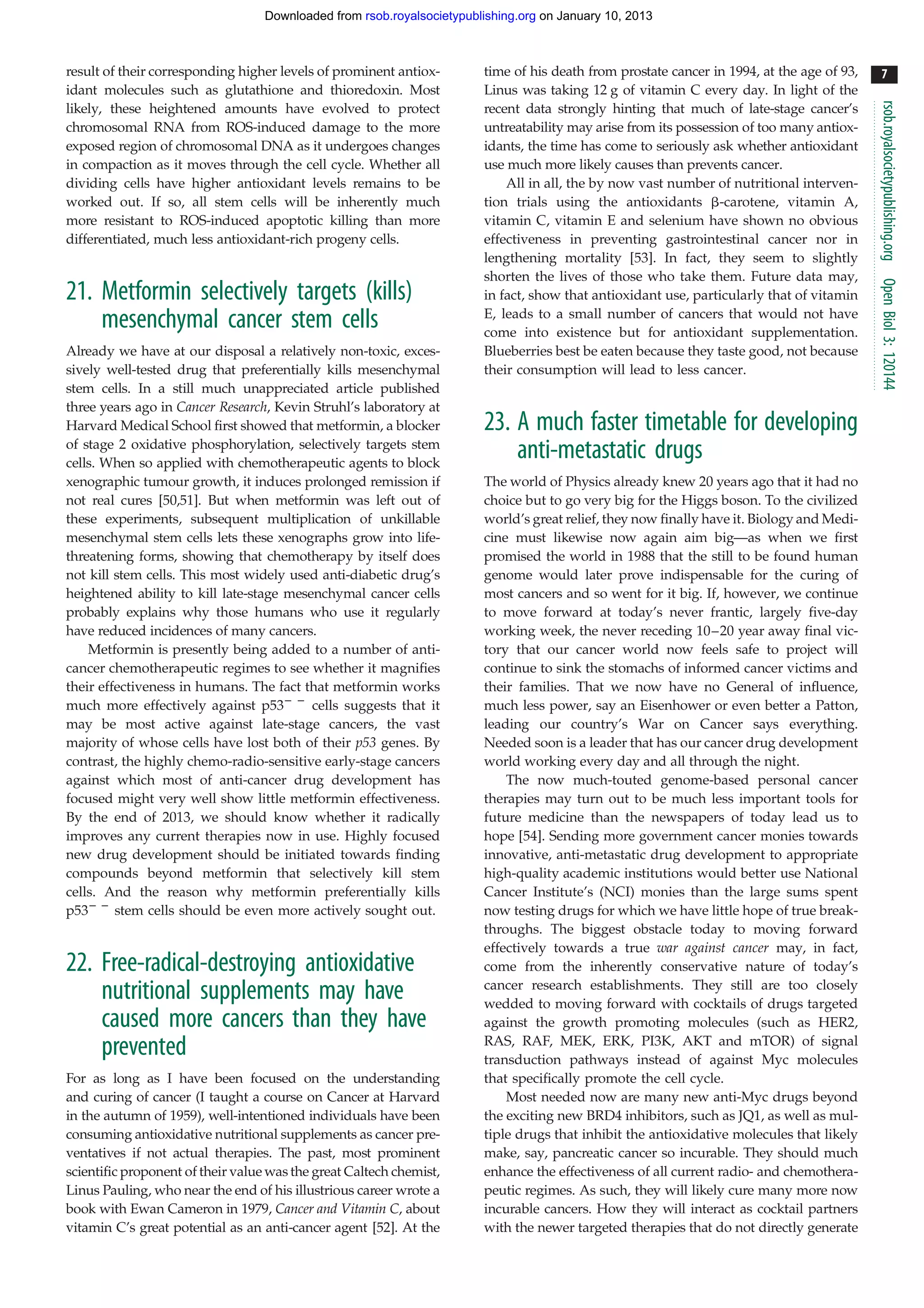Downloaded from rsob.royalsocietypublishing.org on January 10, 2013



result of their corresponding higher levels of prominent antiox-        time of his death from prostate cancer in 1994, at the age of 93,     7
idant molecules such as glutathione and thioredoxin. Most               Linus was taking 12 g of vitamin C every day. In light of the




                                                                                                                                            rsob.royalsocietypublishing.org
likely, these heightened amounts have evolved to protect                recent data strongly hinting that much of late-stage cancer’s
chromosomal RNA from ROS-induced damage to the more                     untreatability may arise from its possession of too many antiox-
exposed region of chromosomal DNA as it undergoes changes               idants, the time has come to seriously ask whether antioxidant
in compaction as it moves through the cell cycle. Whether all           use much more likely causes than prevents cancer.
dividing cells have higher antioxidant levels remains to be                 All in all, the by now vast number of nutritional interven-
worked out. If so, all stem cells will be inherently much               tion trials using the antioxidants b-carotene, vitamin A,
more resistant to ROS-induced apoptotic killing than more               vitamin C, vitamin E and selenium have shown no obvious
differentiated, much less antioxidant-rich progeny cells.               effectiveness in preventing gastrointestinal cancer nor in
                                                                        lengthening mortality [53]. In fact, they seem to slightly
                                                                        shorten the lives of those who take them. Future data may,




                                                                                                                                            Open Biol 3: 120144
21. Metformin selectively targets (kills)                               in fact, show that antioxidant use, particularly that of vitamin
                                                                        E, leads to a small number of cancers that would not have
    mesenchymal cancer stem cells                                       come into existence but for antioxidant supplementation.
Already we have at our disposal a relatively non-toxic, exces-          Blueberries best be eaten because they taste good, not because
sively well-tested drug that preferentially kills mesenchymal           their consumption will lead to less cancer.
stem cells. In a still much unappreciated article published
three years ago in Cancer Research, Kevin Struhl’s laboratory at
Harvard Medical School first showed that metformin, a blocker           23. A much faster timetable for developing
of stage 2 oxidative phosphorylation, selectively targets stem
cells. When so applied with chemotherapeutic agents to block
                                                                            anti-metastatic drugs
xenographic tumour growth, it induces prolonged remission if            The world of Physics already knew 20 years ago that it had no
not real cures [50,51]. But when metformin was left out of              choice but to go very big for the Higgs boson. To the civilized
these experiments, subsequent multiplication of unkillable              world’s great relief, they now finally have it. Biology and Medi-
mesenchymal stem cells lets these xenographs grow into life-            cine must likewise now again aim big—as when we first
threatening forms, showing that chemotherapy by itself does             promised the world in 1988 that the still to be found human
not kill stem cells. This most widely used anti-diabetic drug’s         genome would later prove indispensable for the curing of
heightened ability to kill late-stage mesenchymal cancer cells          most cancers and so went for it big. If, however, we continue
probably explains why those humans who use it regularly                 to move forward at today’s never frantic, largely five-day
have reduced incidences of many cancers.                                working week, the never receding 10–20 year away final vic-
    Metformin is presently being added to a number of anti-             tory that our cancer world now feels safe to project will
cancer chemotherapeutic regimes to see whether it magnifies             continue to sink the stomachs of informed cancer victims and
their effectiveness in humans. The fact that metformin works            their families. That we now have no General of influence,
much more effectively against p532 2 cells suggests that it             much less power, say an Eisenhower or even better a Patton,
may be most active against late-stage cancers, the vast                 leading our country’s War on Cancer says everything.
majority of whose cells have lost both of their p53 genes. By           Needed soon is a leader that has our cancer drug development
contrast, the highly chemo-radio-sensitive early-stage cancers          world working every day and all through the night.
against which most of anti-cancer drug development has                      The now much-touted genome-based personal cancer
focused might very well show little metformin effectiveness.            therapies may turn out to be much less important tools for
By the end of 2013, we should know whether it radically                 future medicine than the newspapers of today lead us to
improves any current therapies now in use. Highly focused               hope [54]. Sending more government cancer monies towards
new drug development should be initiated towards finding                innovative, anti-metastatic drug development to appropriate
compounds beyond metformin that selectively kill stem                   high-quality academic institutions would better use National
cells. And the reason why metformin preferentially kills                Cancer Institute’s (NCI) monies than the large sums spent
p532 2 stem cells should be even more actively sought out.              now testing drugs for which we have little hope of true break-
                                                                        throughs. The biggest obstacle today to moving forward
                                                                        effectively towards a true war against cancer may, in fact,
22. Free-radical-destroying antioxidative                               come from the inherently conservative nature of today’s
                                                                        cancer research establishments. They still are too closely
    nutritional supplements may have                                    wedded to moving forward with cocktails of drugs targeted
    caused more cancers than they have                                  against the growth promoting molecules (such as HER2,
                                                                        RAS, RAF, MEK, ERK, PI3K, AKT and mTOR) of signal
    prevented                                                           transduction pathways instead of against Myc molecules
For as long as I have been focused on the understanding                 that specifically promote the cell cycle.
and curing of cancer (I taught a course on Cancer at Harvard                Most needed now are many new anti-Myc drugs beyond
in the autumn of 1959), well-intentioned individuals have been          the exciting new BRD4 inhibitors, such as JQ1, as well as mul-
consuming antioxidative nutritional supplements as cancer pre-          tiple drugs that inhibit the antioxidative molecules that likely
ventatives if not actual therapies. The past, most prominent            make, say, pancreatic cancer so incurable. They should much
scientific proponent of their value was the great Caltech chemist,      enhance the effectiveness of all current radio- and chemothera-
Linus Pauling, who near the end of his illustrious career wrote a       peutic regimes. As such, they will likely cure many more now
book with Ewan Cameron in 1979, Cancer and Vitamin C, about             incurable cancers. How they will interact as cocktail partners
vitamin C’s great potential as an anti-cancer agent [52]. At the        with the newer targeted therapies that do not directly generate
 
