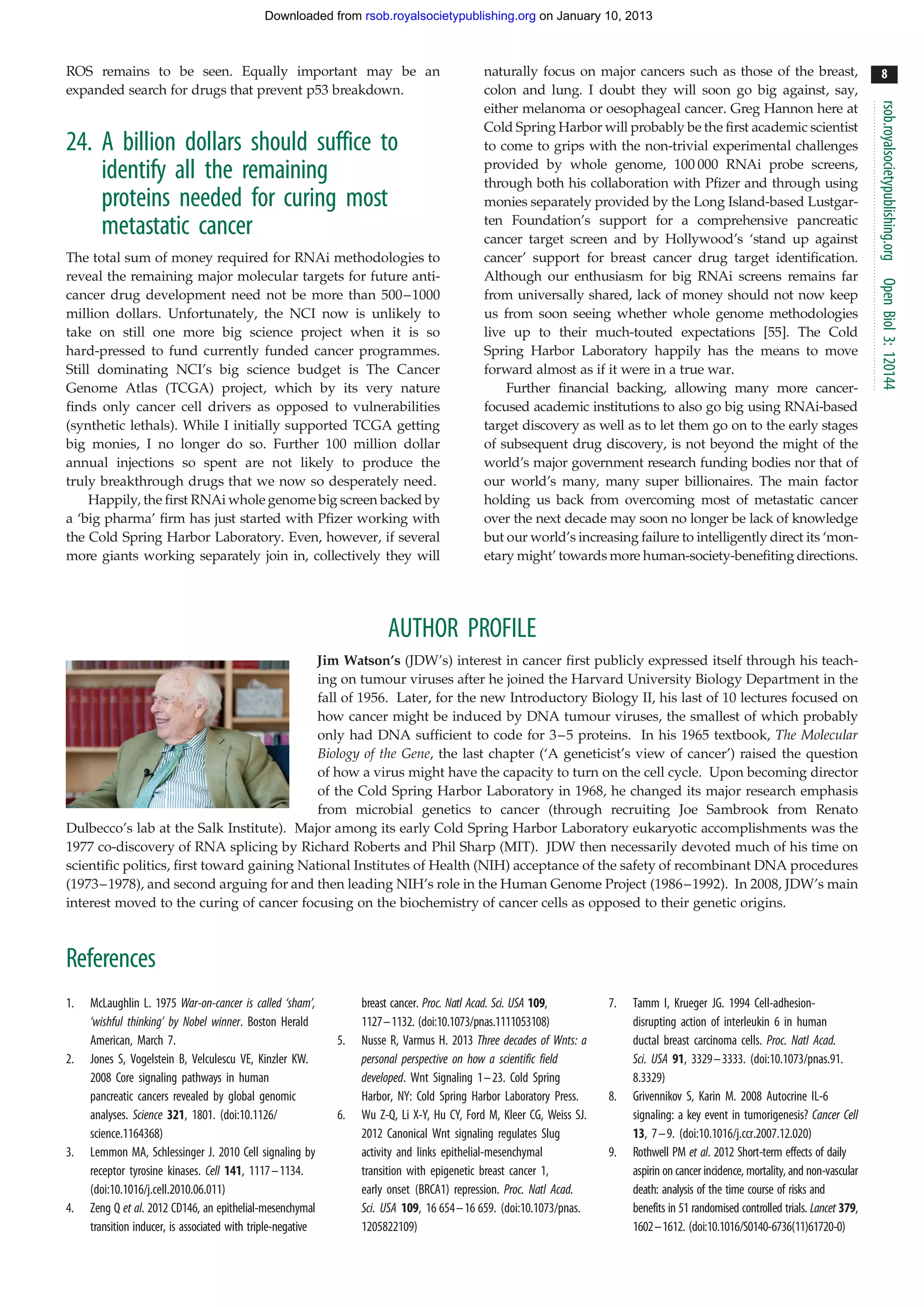 Downloaded from rsob.royalsocietypublishing.org on January 10, 2013



ROS remains to be seen. Equally important may be an                                           naturally focus on major cancers such as those of the breast,                               8
expanded search for drugs that prevent p53 breakdown.                                         colon and lung. I doubt they will soon go big against, say,




                                                                                                                                                                                        rsob.royalsocietypublishing.org
                                                                                              either melanoma or oesophageal cancer. Greg Hannon here at
                                                                                              Cold Spring Harbor will probably be the first academic scientist
24. A billion dollars should suffice to                                                       to come to grips with the non-trivial experimental challenges
                                                                                              provided by whole genome, 100 000 RNAi probe screens,
    identify all the remaining                                                                through both his collaboration with Pfizer and through using
    proteins needed for curing most                                                           monies separately provided by the Long Island-based Lustgar-
                                                                                              ten Foundation’s support for a comprehensive pancreatic
    metastatic cancer                                                                         cancer target screen and by Hollywood’s ‘stand up against
The total sum of money required for RNAi methodologies to                                     cancer’ support for breast cancer drug target identification.
reveal the remaining major molecular targets for future anti-                                 Although our enthusiasm for big RNAi screens remains far




                                                                                                                                                                                        Open Biol 3: 120144
cancer drug development need not be more than 500– 1000                                       from universally shared, lack of money should not now keep
million dollars. Unfortunately, the NCI now is unlikely to                                    us from soon seeing whether whole genome methodologies
take on still one more big science project when it is so                                      live up to their much-touted expectations [55]. The Cold
hard-pressed to fund currently funded cancer programmes.                                      Spring Harbor Laboratory happily has the means to move
Still dominating NCI’s big science budget is The Cancer                                       forward almost as if it were in a true war.
Genome Atlas (TCGA) project, which by its very nature                                             Further financial backing, allowing many more cancer-
finds only cancer cell drivers as opposed to vulnerabilities                                  focused academic institutions to also go big using RNAi-based
(synthetic lethals). While I initially supported TCGA getting                                 target discovery as well as to let them go on to the early stages
big monies, I no longer do so. Further 100 million dollar                                     of subsequent drug discovery, is not beyond the might of the
annual injections so spent are not likely to produce the                                      world’s major government research funding bodies nor that of
truly breakthrough drugs that we now so desperately need.                                     our world’s many, many super billionaires. The main factor
     Happily, the first RNAi whole genome big screen backed by                                holding us back from overcoming most of metastatic cancer
a ‘big pharma’ firm has just started with Pfizer working with                                 over the next decade may soon no longer be lack of knowledge
the Cold Spring Harbor Laboratory. Even, however, if several                                  but our world’s increasing failure to intelligently direct its ‘mon-
more giants working separately join in, collectively they will                                etary might’ towards more human-society-benefiting directions.




                                                                        AUTHOR PROFILE
                                            Jim Watson’s (JDW’s) interest in cancer first publicly expressed itself through his teach-
                                            ing on tumour viruses after he joined the Harvard University Biology Department in the
                                            fall of 1956. Later, for the new Introductory Biology II, his last of 10 lectures focused on
                                            how cancer might be induced by DNA tumour viruses, the smallest of which probably
                                            only had DNA sufficient to code for 3 –5 proteins. In his 1965 textbook, The Molecular
                                            Biology of the Gene, the last chapter (‘A geneticist’s view of cancer’) raised the question
                                            of how a virus might have the capacity to turn on the cell cycle. Upon becoming director
                                            of the Cold Spring Harbor Laboratory in 1968, he changed its major research emphasis
                                            from microbial genetics to cancer (through recruiting Joe Sambrook from Renato
Dulbecco’s lab at the Salk Institute). Major among its early Cold Spring Harbor Laboratory eukaryotic accomplishments was the
1977 co-discovery of RNA splicing by Richard Roberts and Phil Sharp (MIT). JDW then necessarily devoted much of his time on
scientific politics, first toward gaining National Institutes of Health (NIH) acceptance of the safety of recombinant DNA procedures
(1973–1978), and second arguing for and then leading NIH’s role in the Human Genome Project (1986–1992). In 2008, JDW’s main
interest moved to the curing of cancer focusing on the biochemistry of cancer cells as opposed to their genetic origins.



References
1.   McLaughlin L. 1975 War-on-cancer is called ‘sham’,            breast cancer. Proc. Natl Acad. Sci. USA 109,        7.   Tamm I, Krueger JG. 1994 Cell-adhesion-
     ‘wishful thinking’ by Nobel winner. Boston Herald             1127–1132. (doi:10.1073/pnas.1111053108)                  disrupting action of interleukin 6 in human
     American, March 7.                                       5.   Nusse R, Varmus H. 2013 Three decades of Wnts: a          ductal breast carcinoma cells. Proc. Natl Acad.
2.   Jones S, Vogelstein B, Velculescu VE, Kinzler KW.             personal perspective on how a scientific field            Sci. USA 91, 3329–3333. (doi:10.1073/pnas.91.
     2008 Core signaling pathways in human                         developed. Wnt Signaling 1–23. Cold Spring                8.3329)
     pancreatic cancers revealed by global genomic                 Harbor, NY: Cold Spring Harbor Laboratory Press.     8.   Grivennikov S, Karin M. 2008 Autocrine IL-6
     analyses. Science 321, 1801. (doi:10.1126/               6.   Wu Z-Q, Li X-Y, Hu CY, Ford M, Kleer CG, Weiss SJ.        signaling: a key event in tumorigenesis? Cancer Cell
     science.1164368)                                              2012 Canonical Wnt signaling regulates Slug               13, 7 –9. (doi:10.1016/j.ccr.2007.12.020)
3.   Lemmon MA, Schlessinger J. 2010 Cell signaling by             activity and links epithelial-mesenchymal            9.   Rothwell PM et al. 2012 Short-term effects of daily
     receptor tyrosine kinases. Cell 141, 1117 –1134.              transition with epigenetic breast cancer 1,               aspirin on cancer incidence, mortality, and non-vascular
     (doi:10.1016/j.cell.2010.06.011)                              early onset (BRCA1) repression. Proc. Natl Acad.          death: analysis of the time course of risks and
4.   Zeng Q et al. 2012 CD146, an epithelial-mesenchymal           Sci. USA 109, 16 654 –16 659. (doi:10.1073/pnas.          benefits in 51 randomised controlled trials. Lancet 379,
     transition inducer, is associated with triple-negative        1205822109)                                               1602–1612. (doi:10.1016/S0140-6736(11)61720-0)
 