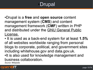 ●Drupal

●Drupal is a free and open source content
management system (CMS) and content
management framework (CMF) written in PHP
and distributed under the GNU General Public
License.
● It is used as a back-end system for at least 1.5%

of all websites worldwide ranging from personal
blogs to corporate, political, and government sites
including whitehouse.gov and data.gov.uk.
●It is also used for knowledge management and

business collaboration.
Source: Wikipedia

                                               page 10/78
 