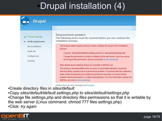 ● Drupal installation (4)




●Create directory files in sites/default
●Copy sites/default/default.settings.php to sites/default/settings.php

●Change file settings.php and directory files permissions so that it is writable by

the web server (Linux command: chmod 777 files settings.php)
●Click: try again




                                                                              page 16/78
 