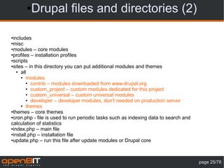 ● Drupal files and directories (2)

●includes
●misc

●modules – core modules

●profiles – installation profiles

●scripts

●sites – in this directory you can put additional modules and themes

   ● all

     ● modules

        ● contrib – modules downloaded from www.drupal.org

        ● custom_project – custom modules dedicated for this project

        ● custom_universal – custom universal modules

        ● developer – developer modules, don't needed on production server

     ● themes

●themes – core themes

●cron.php - file is used to run periodic tasks such as indexing data to search and

calculation of statistics
●index.php – main file

●install.php – installation file

●update.php – run this file after update modules or Drupal core




                                                                                     page 25/78
 
