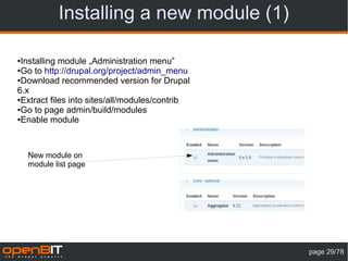 Installing a new module (1)

●Installing module „Administration menu”
●Go to http://drupal.org/project/admin_menu

●Download recommended version for Drupal

6.x
●Extract files into sites/all/modules/contrib

●Go to page admin/build/modules

●Enable module




    New module on
    module list page




                                                page 29/78
 