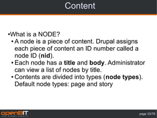 Content


What is a NODE?
●

● A node is a piece of content. Drupal assigns

  each piece of content an ID number called a
  node ID (nid).
● Each node has a title and body. Administrator

  can view a list of nodes by title.
● Contents are divided into types (node types).

  Default node types: page and story



                                             page 33/78
 