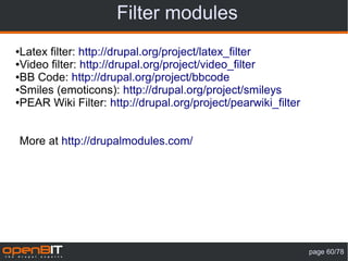 Filter modules
●Latex filter: http://drupal.org/project/latex_filter
●Video filter: http://drupal.org/project/video_filter

●BB Code: http://drupal.org/project/bbcode

●Smiles (emoticons): http://drupal.org/project/smileys

●PEAR Wiki Filter: http://drupal.org/project/pearwiki_filter




More at http://drupalmodules.com/




                                                               page 60/78
 