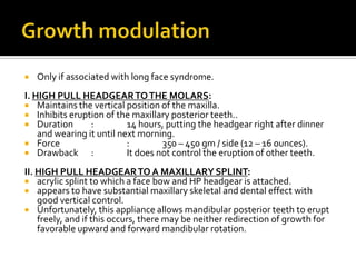 

Only if associated with long face syndrome.

I. HIGH PULL HEADGEAR TO THE MOLARS:
 Maintains the vertical position of the maxilla.
 Inhibits eruption of the maxillary posterior teeth..
 Duration
:
14 hours, putting the headgear right after dinner
and wearing it until next morning.
 Force
:
350 – 450 gm / side (12 – 16 ounces).
 Drawback
:
It does not control the eruption of other teeth.
II. HIGH PULL HEADGEAR TO A MAXILLARY SPLINT:
 acrylic splint to which a face bow and HP headgear is attached.
 appears to have substantial maxillary skeletal and dental effect with
good vertical control.
 Unfortunately, this appliance allows mandibular posterior teeth to erupt
freely, and if this occurs, there may be neither redirection of growth for
favorable upward and forward mandibular rotation.

 