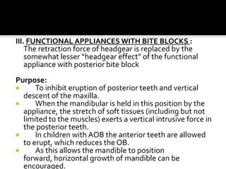 III. FUNCTIONAL APPLIANCES WITH BITE BLOCKS :
The retraction force of headgear is replaced by the
somewhat lesser “headgear effect” of the functional
appliance with posterior bite block

Purpose:

To inhibit eruption of posterior teeth and vertical
descent of the maxilla.

When the mandibular is held in this position by the
appliance, the stretch of soft tissues (including but not
limited to the muscles) exerts a vertical intrusive force in
the posterior teeth.

In children with AOB the anterior teeth are allowed
to erupt, which reduces the OB.

As this allows the mandible to position
forward, horizontal growth of mandible can be
encouraged.

 