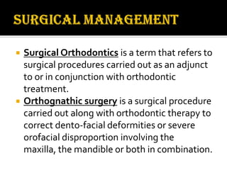 



Surgical Orthodontics is a term that refers to
surgical procedures carried out as an adjunct
to or in conjunction with orthodontic
treatment.
Orthognathic surgery is a surgical procedure
carried out along with orthodontic therapy to
correct dento-facial deformities or severe
orofacial disproportion involving the
maxilla, the mandible or both in combination.

 