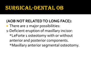(AOB NOT RELATED TO LONG FACE):
 There are 2 major possibilities:
1-Deficient eruption of maxillary incisor:
*LeForte 1 osteotomy with or without
anterior and posterior components.
*Maxillary anterior segmental osteotomy.

 