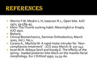 






Worms F.W, Meskin L.H, Isaacson R.J., Open bite. AJO
1971; 59:589-95.
Klein: The Thumb sucking habit: Meaningful or Empty.
AJO 1971.
Bishara.
Clinical Biomechanics, Seminar Orthodontics; March
2001, Vol 7. No.1.
Carano A., Machita W. A rapid molar intruder for `Noncompliances treatment’ . JCO 2002 March; 8: 137-142.
Iscan M.N. Akkaya Sevil and Koralp E. The effects of the
spring - loaded posterior bite-block on the maxillo-facial
morphology. Eur J Orthod 1992; 14:54-60.

 