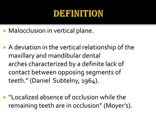 

Malocclusion in vertical plane.



A deviation in the vertical relationship of the
maxillary and mandibular dental
arches characterized by a definite lack of
contact between opposing segments of
teeth.” (Daniel Subtelny, 1964).



“Localized absence of occlusion while the
remaining teeth are in occlusion” (Moyer’s).

 