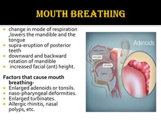 change in mode of respiration
,lowers the mandible and the
tongue
 supra-eruption of posterior
teeth
 downward and backward
rotation of mandible
 increased facial (ant) height.


Factors that cause mouth
breathing Enlarged adenoids or tonsils.
 naso-pharyngeal deformities.
 Enlarged turbinates.
 Allergic rhinitis, nasal
polyps, etc.

 