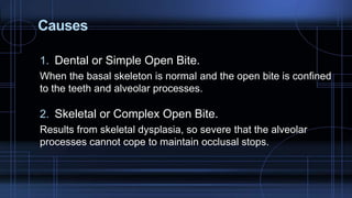 Causes
1. Dental or Simple Open Bite.
When the basal skeleton is normal and the open bite is confined
to the teeth and alveolar processes.
2. Skeletal or Complex Open Bite.
Results from skeletal dysplasia, so severe that the alveolar
processes cannot cope to maintain occlusal stops.