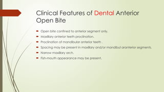 Clinical Features of Dental Anterior
Open Bite
 Open bite confined to anterior segment only.
 Maxillary anterior teeth proclination.
 Proclination of mandibular anterior teeth .
 Spacing may be present in maxillary and/or mandibul aranterior segments.
 Narrow maxillary arch.
 Fish-mouth appearance may be present.
 