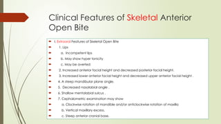 Clinical Features of Skeletal Anterior
Open Bite
 I. Extraoral Features of Skeletal Open Bite
 1. Lips
 a. Incompetent lips
 b. May show hyper tonicity
 c. May be averted
 2. Increased anterior facial height and decreased posterior facial height.
 3. Increased lower anterior facial height and decreased upper anterior facial height .
 4. A steep mandibular plane angle.
 5. Decreased nasolabial angle .
 6. Shallow mentolabial sulcus .
 7. Cephalometric examination may show
 a. Clockwise rotation of mandible and/or anticlockwise rotation of maxilla
 b. Vertical maxillary excess.
 c. Steep anterior cranial base.
 