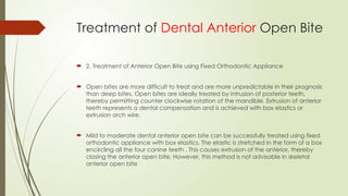  2. Treatment of Anterior Open Bite using Fixed Orthodontic Appliance
 Open bites are more difficult to treat and are more unpredictable in their prognosis
than deep bites. Open bites are ideally treated by intrusion of posterior teeth,
thereby permitting counter clockwise rotation of the mandible. Extrusion of anterior
teeth represents a dental compensation and is achieved with box elastics or
extrusion arch wire.
 Mild to moderate dental anterior open bite can be successfully treated using fixed
orthodontic appliance with box elastics. The elastic is stretched in the form of a box
encircling all the four canine teeth . This causes extrusion of the anterior, thereby
closing the anterior open bite. However, this method is not advisable in skeletal
anterior open bite
Treatment of Dental Anterior Open Bite
 