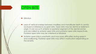 OPEN BITE
 Difinition
 Lack of vertical overlap between maxillary and mandibular teeth in centric
occlusion is referred to as open bite. Open bite may be dental or skeletal in
origin. It can occur in anterior or posterior segment of the dental arches
and are called as anterior open bite and posterior open bite respectively.
Posterior open bite may be unilateral or bilateral.
 Anterior open bite is unesthetic and may pose difficulties during speech
and swallowing. Posterior open bite may affect mastication depending on
the severity
 