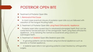  Treatment of Posterior Open Bite
 1. Removal of the Cause
 In most cases eventual closure of posterior open bite occurs followed with
cessation of the tongue thrusting habit.
 2. Treatment of Posterior Open Bite using Fixed Orthodontic Appliance
 Posterior open bite caused due to ankylosed/submerged teeth that can be
corrected by forced extrusion of the antagonistic teeth using fixed orthodontic
appliance , or by restoring the normal occlusal level using crowns on
submerged teeth.
 3. Treatment of Skeletal Open Bite Skeletal open bite
 In growing patients can be treated using functional appliance such as
bionator or Frankel appliance.
 A skeletal open bite in non-growing patients is best treated by orthognathic
surgery
POSTERIOR OPEN BITE
 