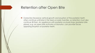 Retention after Open Bite
 Correction Excessive vertical growth and eruption of the posterior teeth
often continue until late in the teens or early twenties, so retention must also
continue till then. An appliance with posterior occlusal stops (posterior bite
plane), e.g. an open bite activator or bionator, can provide forces
opposing eruption of posterior teeth.
 